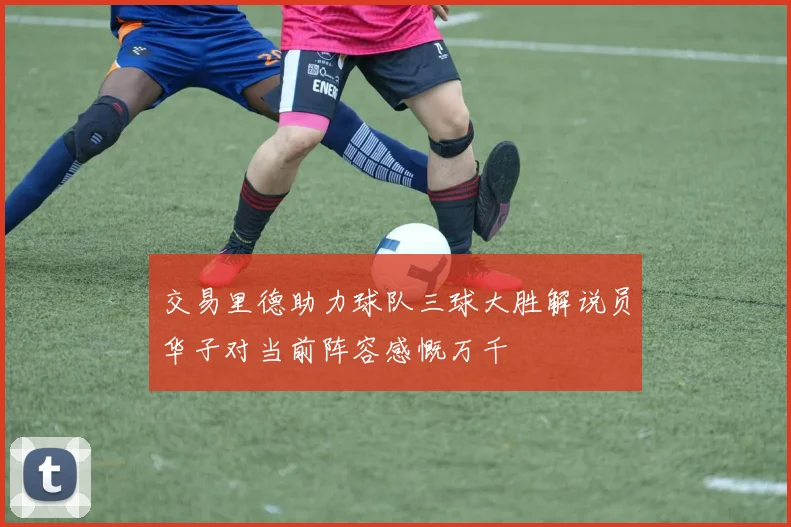 交易里德助力球队三球大胜解说员华子对当前阵容感慨万千