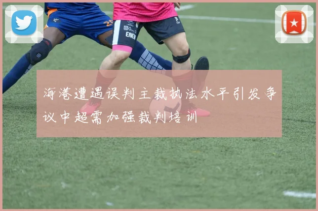 海港遭遇误判主裁执法水平引发争议中超需加强裁判培训