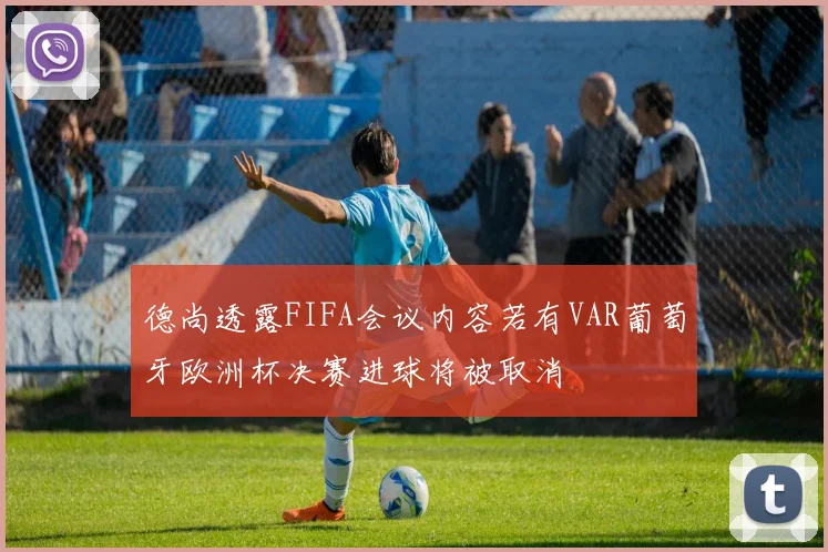 德尚透露FIFA会议内容若有VAR葡萄牙欧洲杯决赛进球将被取消