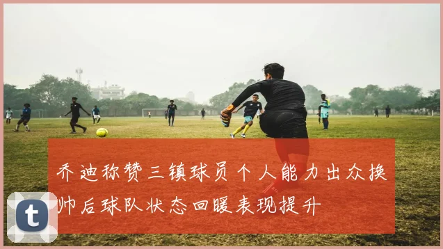 乔迪称赞三镇球员个人能力出众换帅后球队状态回暖表现提升