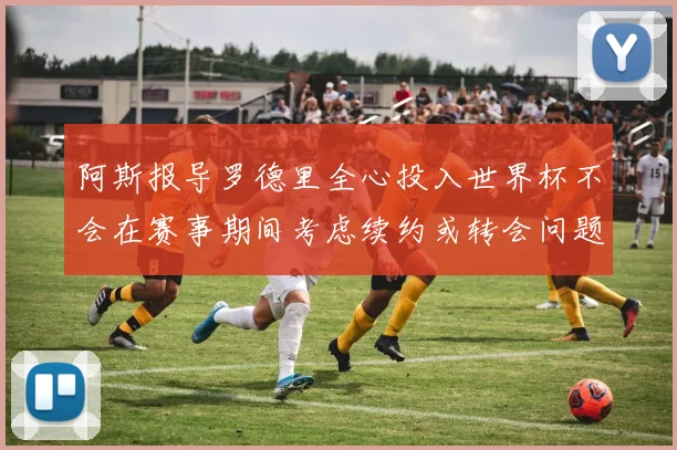 阿斯报导罗德里全心投入世界杯不会在赛事期间考虑续约或转会问题