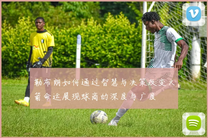 勒布朗如何通过智慧与决策改变火箭命运展现球商的深度与广度