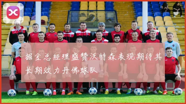 掘金总经理盛赞沃特森表现期待其长期效力丹佛球队