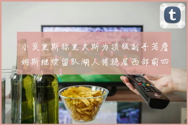 小莫里斯称里夫斯为顶级副手若詹姆斯继续留队湖人将稳居西部前四