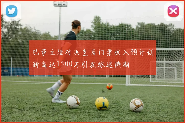 巴萨主场对决皇马门票收入预计创新高达1500万引发球迷热潮